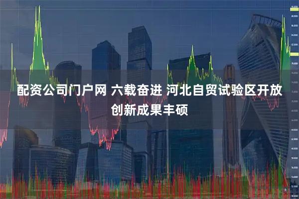 配资公司门户网 六载奋进 河北自贸试验区开放创新成果丰硕