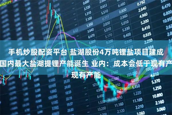手机炒股配资平台 盐湖股份4万吨锂盐项目建成，国内最大盐湖提锂产能诞生 业内：成本会低于现有产能