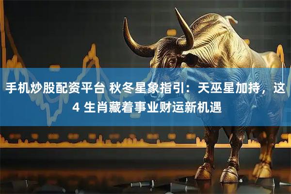 手机炒股配资平台 秋冬星象指引：天巫星加持，这 4 生肖藏着事业财运新机遇