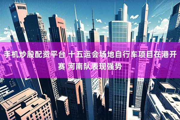 手机炒股配资平台 十五运会场地自行车项目在港开赛 河南队表现强势