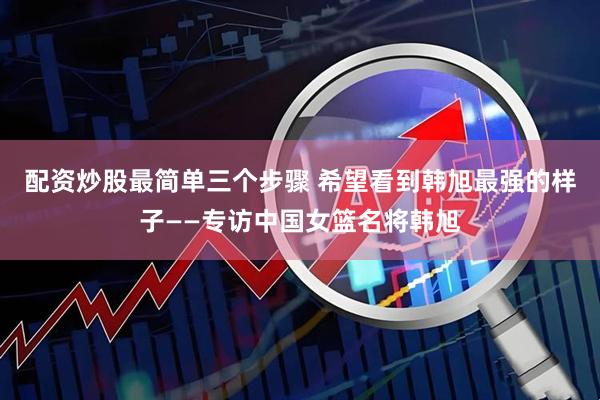 配资炒股最简单三个步骤 希望看到韩旭最强的样子——专访中国女篮名将韩旭