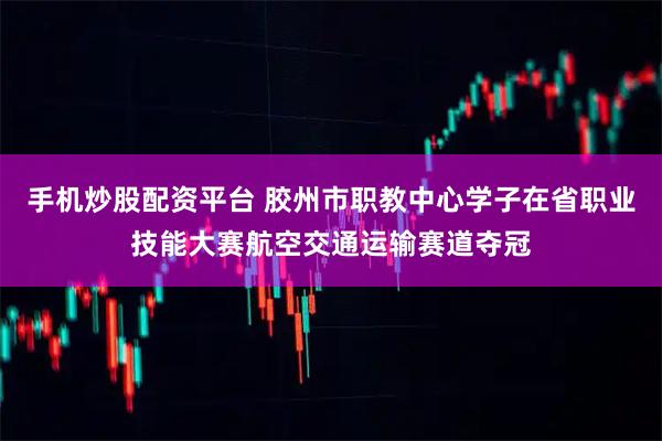 手机炒股配资平台 胶州市职教中心学子在省职业技能大赛航空交通运输赛道夺冠