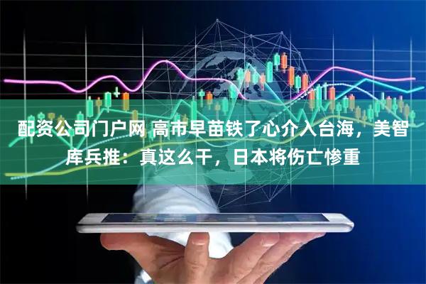 配资公司门户网 高市早苗铁了心介入台海，美智库兵推：真这么干，日本将伤亡惨重
