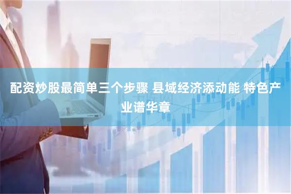 配资炒股最简单三个步骤 县域经济添动能 特色产业谱华章