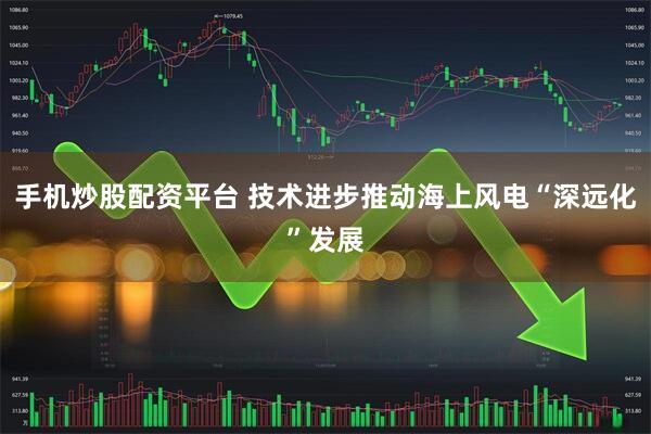 手机炒股配资平台 技术进步推动海上风电“深远化”发展