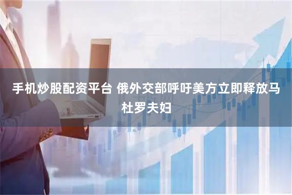 手机炒股配资平台 俄外交部呼吁美方立即释放马杜罗夫妇