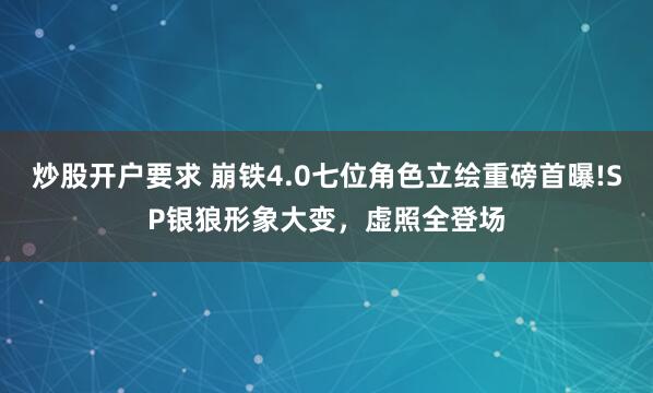 炒股开户要求 崩铁4.0七位角色立绘重磅首曝!SP银狼形象大变，虚照全登场