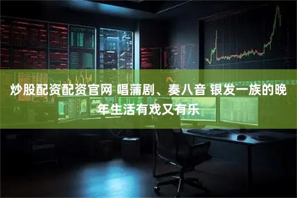 炒股配资配资官网 唱蒲剧、奏八音 银发一族的晚年生活有戏又有乐