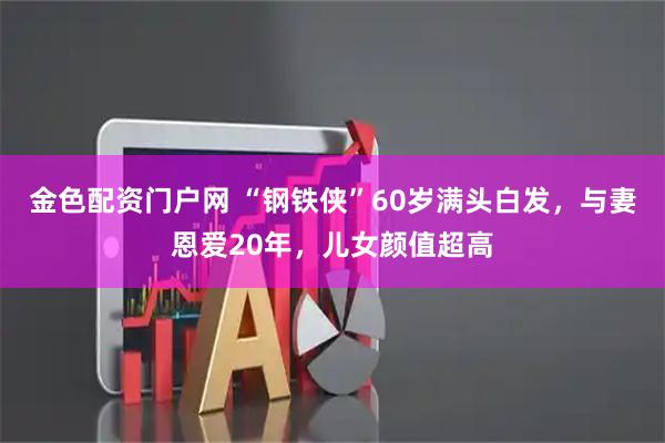 金色配资门户网 “钢铁侠”60岁满头白发，与妻恩爱20年，儿女颜值超高