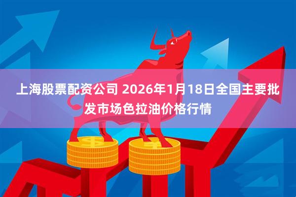 上海股票配资公司 2026年1月18日全国主要批发市场色拉油价格行情