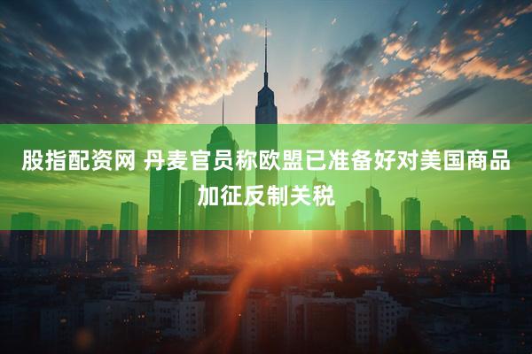 股指配资网 丹麦官员称欧盟已准备好对美国商品加征反制关税