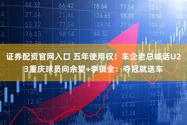 证券配资官网入口 五年使用权！车企老总喊话U23重庆球员向余望+李镇全：夺冠就送车