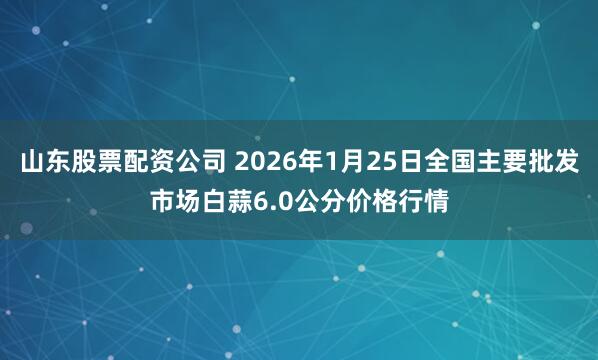 山东股票配资公司 2026年1月25日全国主要批发市场白蒜6.0公分价格行情