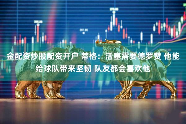 金配资炒股配资开户 蒂格：活塞需要德罗赞 他能给球队带来坚韧 队友都会喜欢他
