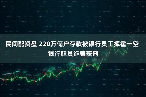 民间配资盘 220万储户存款被银行员工挥霍一空 银行职员诈骗获刑