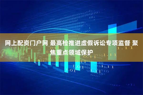 网上配资门户网 最高检推进虚假诉讼专项监督 聚焦重点领域保护