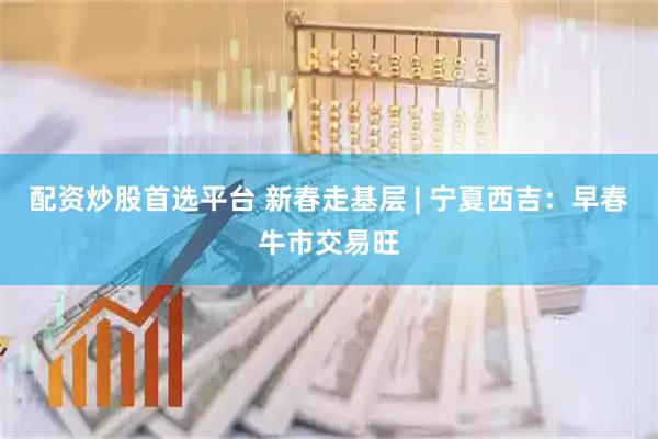 配资炒股首选平台 新春走基层 | 宁夏西吉：早春牛市交易旺