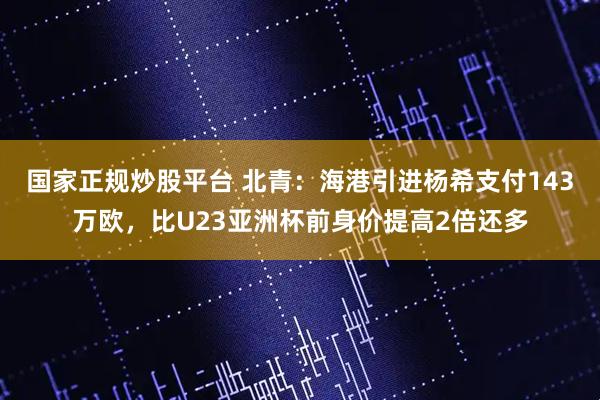国家正规炒股平台 北青：海港引进杨希支付143万欧，比U23亚洲杯前身价提高2倍还多