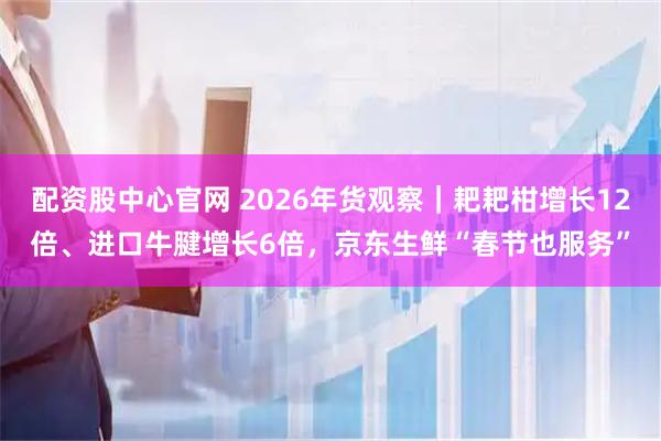 配资股中心官网 2026年货观察｜耙耙柑增长12倍、进口牛腱增长6倍，京东生鲜“春节也服务”