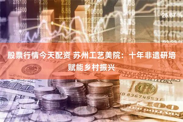 股票行情今天配资 苏州工艺美院：十年非遗研培赋能乡村振兴