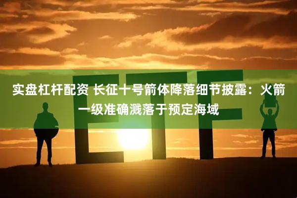 实盘杠杆配资 长征十号箭体降落细节披露：火箭一级准确溅落于预定海域