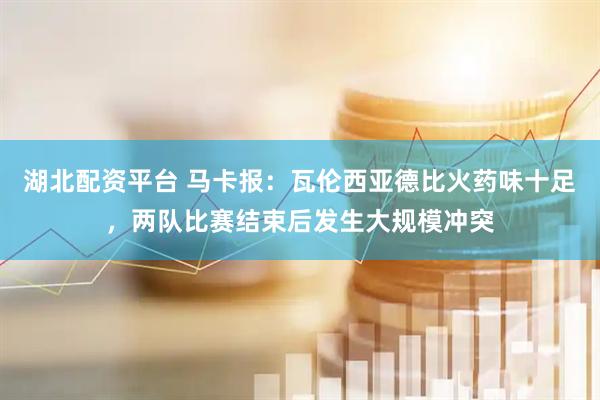 湖北配资平台 马卡报：瓦伦西亚德比火药味十足，两队比赛结束后发生大规模冲突