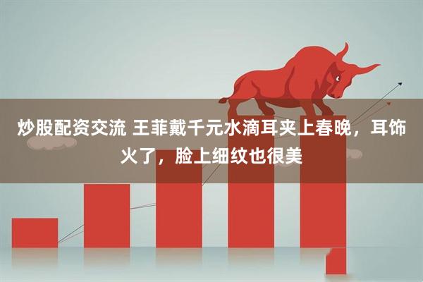 炒股配资交流 王菲戴千元水滴耳夹上春晚，耳饰火了，脸上细纹也很美