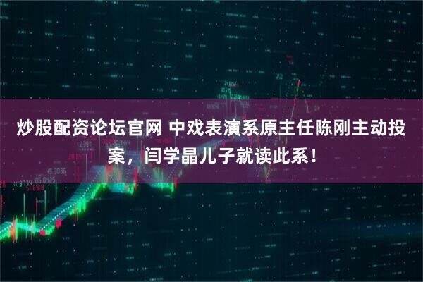 炒股配资论坛官网 中戏表演系原主任陈刚主动投案，闫学晶儿子就读此系！