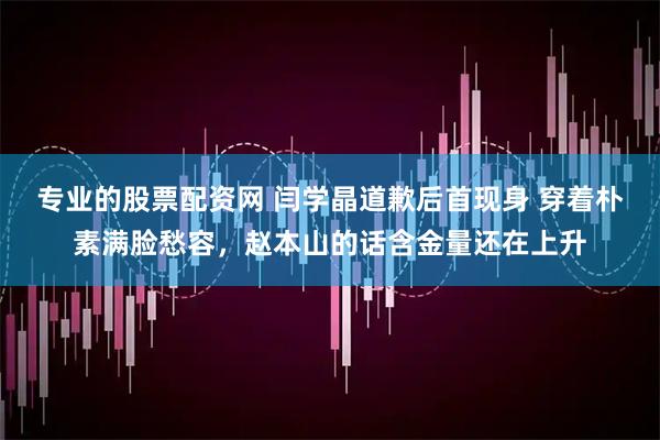 专业的股票配资网 闫学晶道歉后首现身 穿着朴素满脸愁容，赵本山的话含金量还在上升