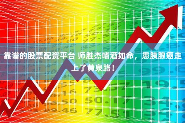 靠谱的股票配资平台 师胜杰嗜酒如命，患胰腺癌走上了黄泉路！