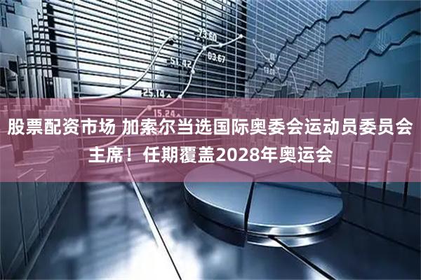 股票配资市场 加索尔当选国际奥委会运动员委员会主席！任期覆盖2028年奥运会