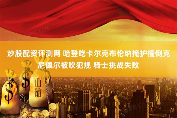 炒股配资评测网 哈登吃卡尔克布伦纳掩护撞倒克尼佩尔被吹犯规 骑士挑战失败