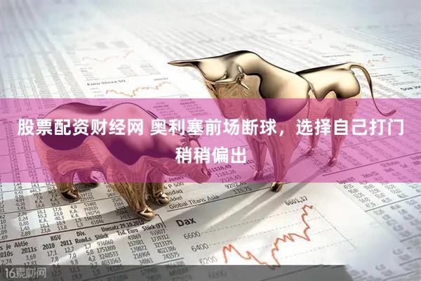 股票配资财经网 奥利塞前场断球，选择自己打门稍稍偏出