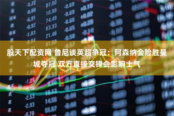 股天下配资网 鲁尼谈英超争冠：阿森纳会险胜曼城夺冠 双方直接交锋会影响士气