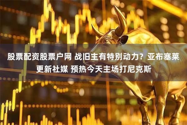 股票配资股票户网 战旧主有特别动力？亚布塞莱更新社媒 预热今天主场打尼克斯