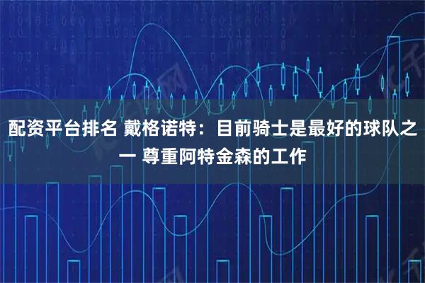 配资平台排名 戴格诺特：目前骑士是最好的球队之一 尊重阿特金森的工作