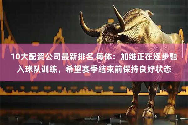 10大配资公司最新排名 每体：加维正在逐步融入球队训练，希望赛季结束前保持良好状态