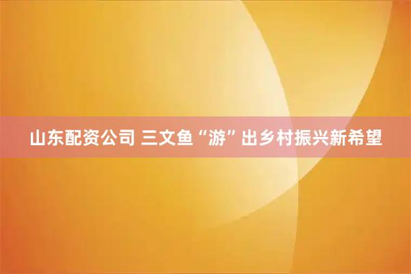 山东配资公司 三文鱼“游”出乡村振兴新希望