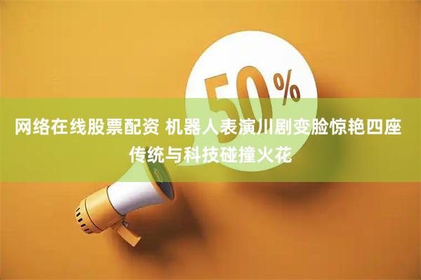 网络在线股票配资 机器人表演川剧变脸惊艳四座 传统与科技碰撞火花