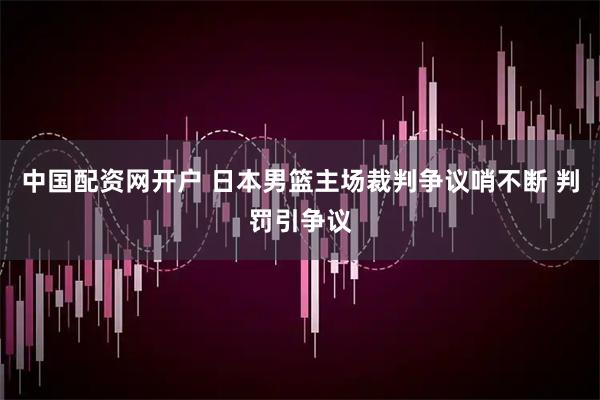 中国配资网开户 日本男篮主场裁判争议哨不断 判罚引争议
