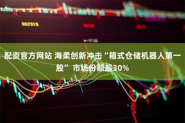 配资官方网站 海柔创新冲击“箱式仓储机器人第一股” 市场份额超30%