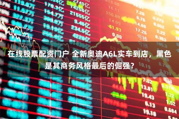 在线股票配资门户 全新奥迪A6L实车到店，黑色是其商务风格最后的倔强？