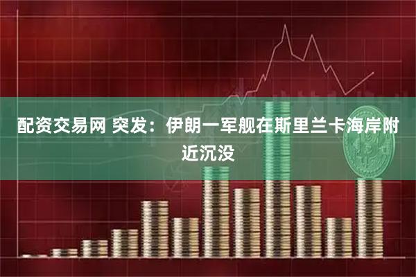 配资交易网 突发：伊朗一军舰在斯里兰卡海岸附近沉没