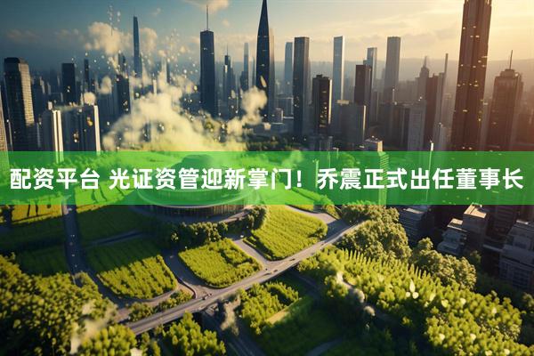 配资平台 光证资管迎新掌门！乔震正式出任董事长