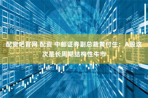 配资吧官网 配资 中邮证券副总裁黄付生：A股这次是长周期结构性牛市