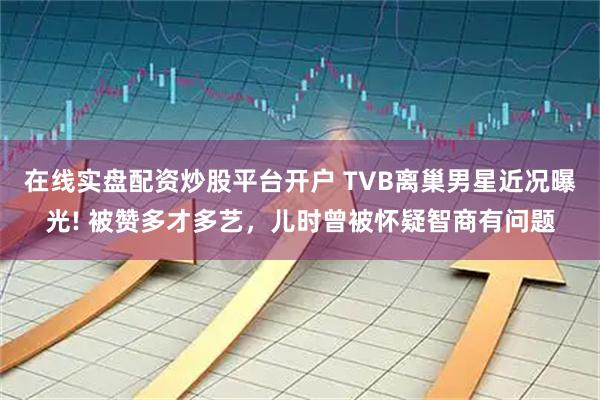 在线实盘配资炒股平台开户 TVB离巢男星近况曝光! 被赞多才多艺，儿时曾被怀疑智商有问题