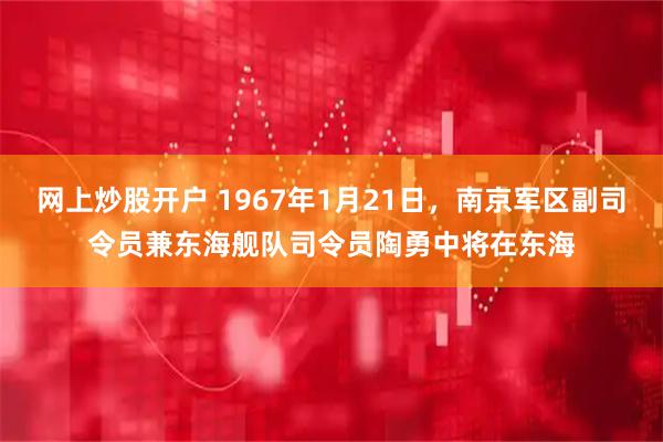 网上炒股开户 1967年1月21日，南京军区副司令员兼东海舰队司令员陶勇中将在东海