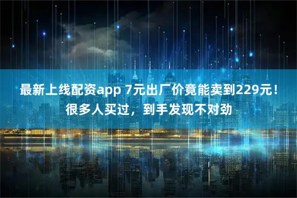 最新上线配资app 7元出厂价竟能卖到229元！很多人买过，到手发现不对劲