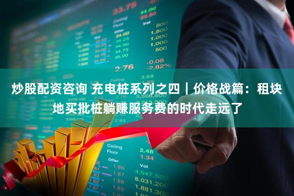 炒股配资咨询 充电桩系列之四｜价格战篇：租块地买批桩躺赚服务费的时代走远了