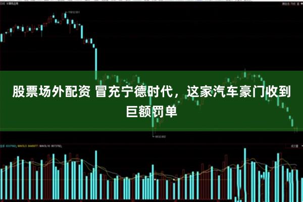 股票场外配资 冒充宁德时代，这家汽车豪门收到巨额罚单